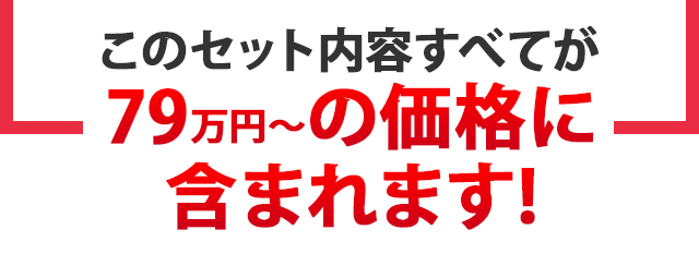 このセット内容すべてが79万円～の価格に含まれます!